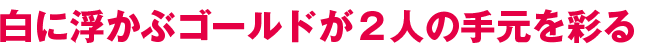 白に浮かぶゴールドが２人の手元を彩る